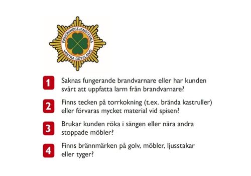   1. saknas fungerande brandvarnare eller har kunden svårt att uppfatta larm från brandvarnare? 2. Finns tecken på torrkokning (tex brända kastruller) eller förvaras mycket material vid spisen? 3. Brukar kunden röka i sängen eller nära andra stoppade möbler? 4. Finns brännmärken på golv, möbler, ljusstakar eller tyger?